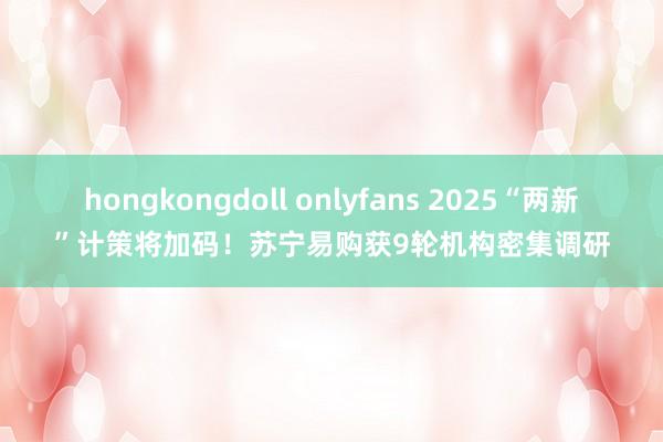 hongkongdoll onlyfans 2025“两新”计策将加码！苏宁易购获9轮机构密集调研