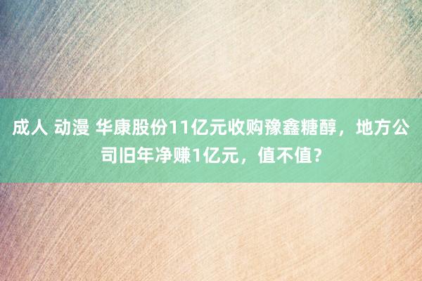 成人 动漫 华康股份11亿元收购豫鑫糖醇，地方公司旧年净赚1亿元，值不值？