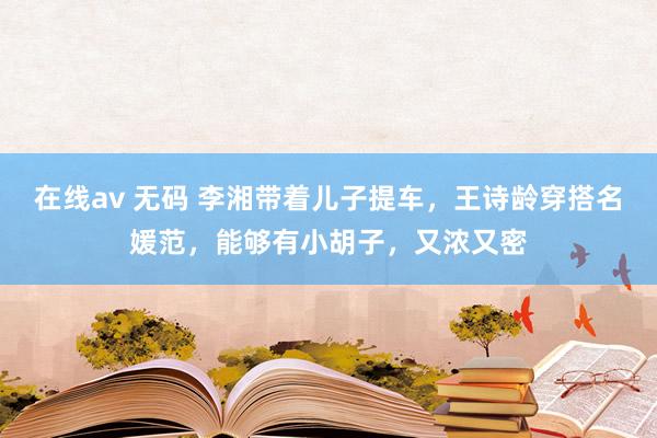 在线av 无码 李湘带着儿子提车，王诗龄穿搭名媛范，能够有小胡子，又浓又密