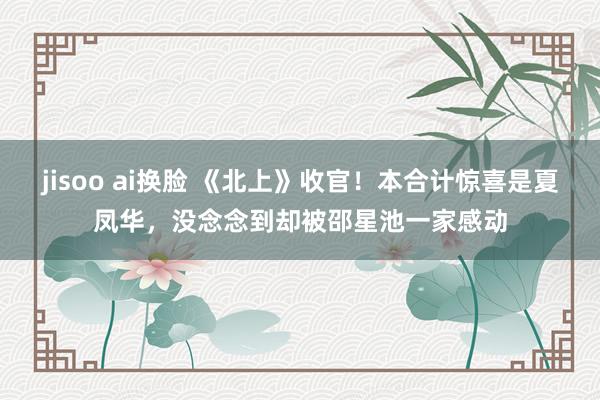 jisoo ai换脸 《北上》收官！本合计惊喜是夏凤华，没念念到却被邵星池一家感动