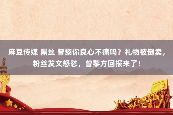 麻豆传媒 黑丝 曾黎你良心不痛吗？礼物被倒卖，粉丝发文怒怼，曾黎方回报来了！