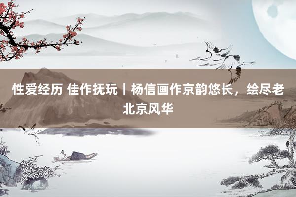 性爱经历 佳作抚玩丨杨信画作京韵悠长，绘尽老北京风华