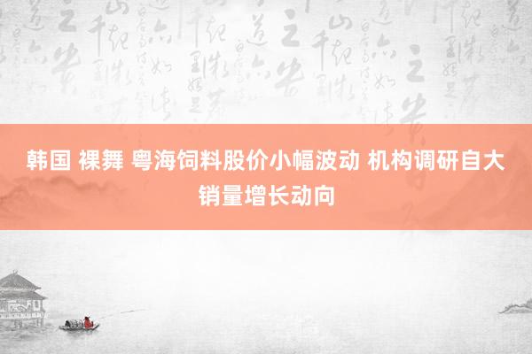 韩国 裸舞 粤海饲料股价小幅波动 机构调研自大销量增长动向