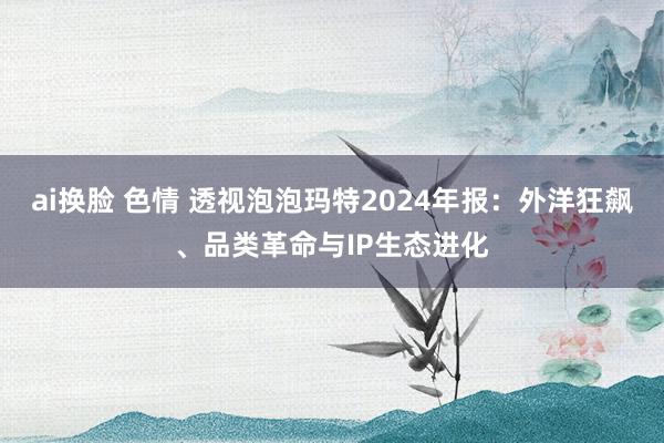 ai换脸 色情 透视泡泡玛特2024年报：外洋狂飙、品类革命与IP生态进化