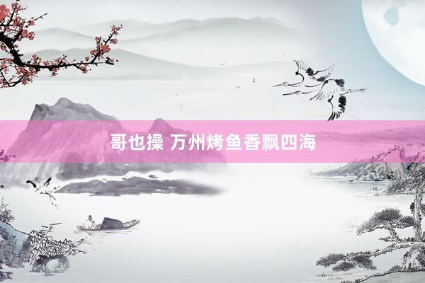 哥也操 万州烤鱼香飘四海