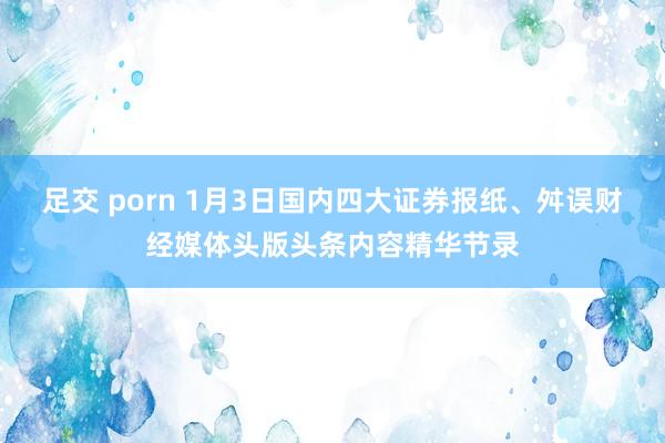 足交 porn 1月3日国内四大证券报纸、舛误财经媒体头版头条内容精华节录