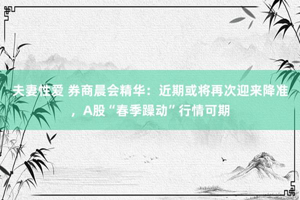 夫妻性爱 券商晨会精华：近期或将再次迎来降准，A股“春季躁动”行情可期