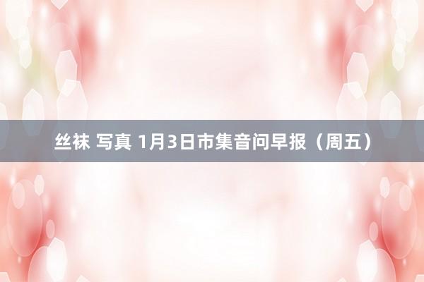 丝袜 写真 1月3日市集音问早报（周五）