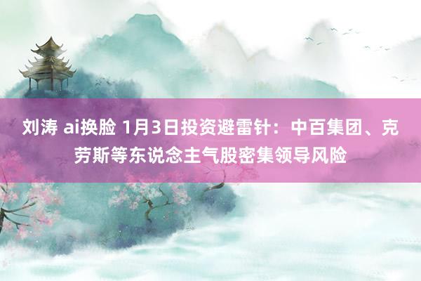 刘涛 ai换脸 1月3日投资避雷针：中百集团、克劳斯等东说念主气股密集领导风险