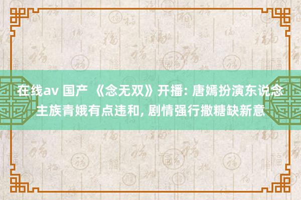 在线av 国产 《念无双》开播: 唐嫣扮演东说念主族青娥有点违和， 剧情强行撒糖缺新意