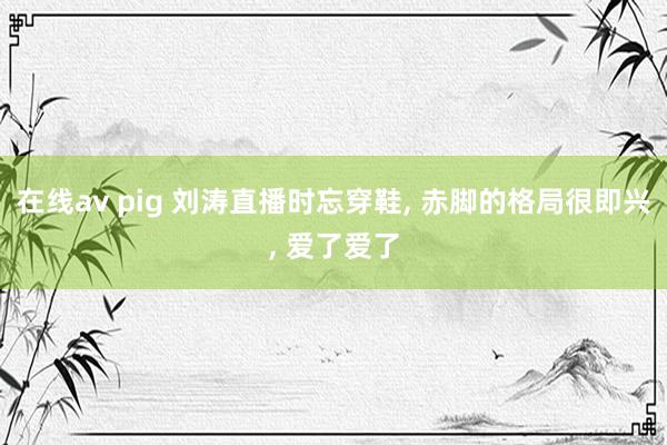 在线av pig 刘涛直播时忘穿鞋， 赤脚的格局很即兴， 爱了爱了