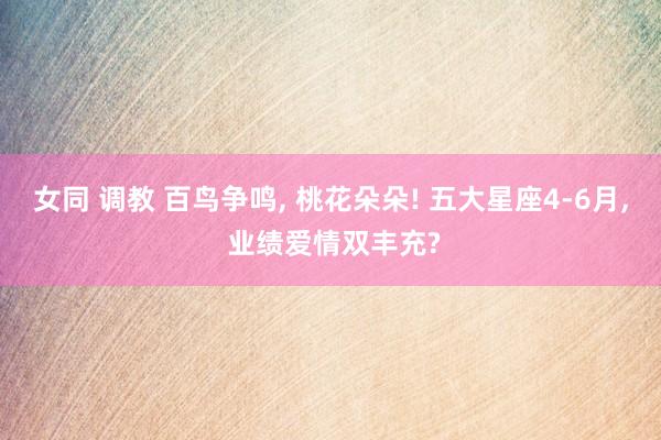 女同 调教 百鸟争鸣， 桃花朵朵! 五大星座4-6月， 业绩爱情双丰充?
