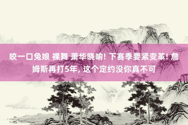 咬一口兔娘 裸舞 萧华晓喻! 下赛季要紧变革! 詹姆斯再打5年， 这个定约没你真不可