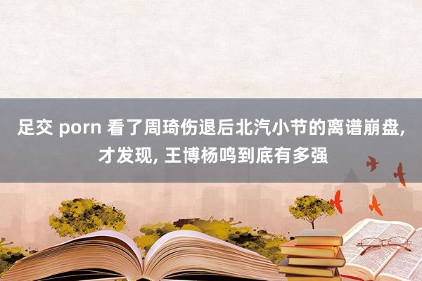 足交 porn 看了周琦伤退后北汽小节的离谱崩盘， 才发现， 王博杨鸣到底有多强