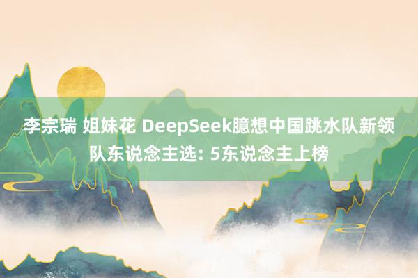 李宗瑞 姐妹花 DeepSeek臆想中国跳水队新领队东说念主选: 5东说念主上榜