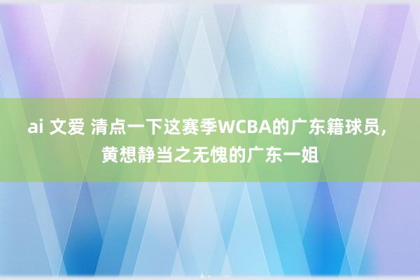 ai 文爱 清点一下这赛季WCBA的广东籍球员， 黄想静当之无愧的广东一姐