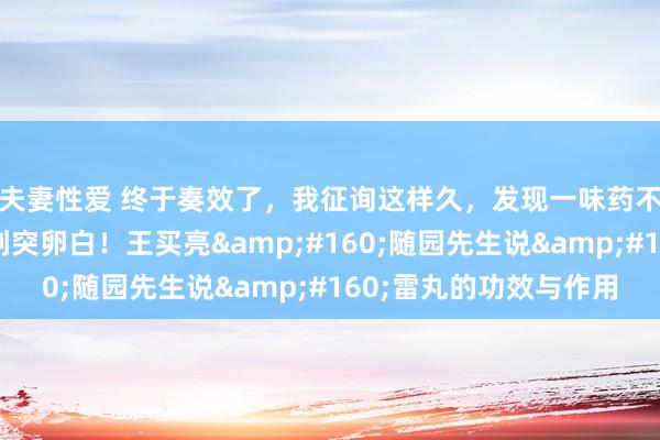 夫妻性爱 终于奏效了，我征询这样久，发现一味药不错排出病毒碎屑和刺突卵白！王买亮&#160;随园先生说&#160;雷丸的功效与作用