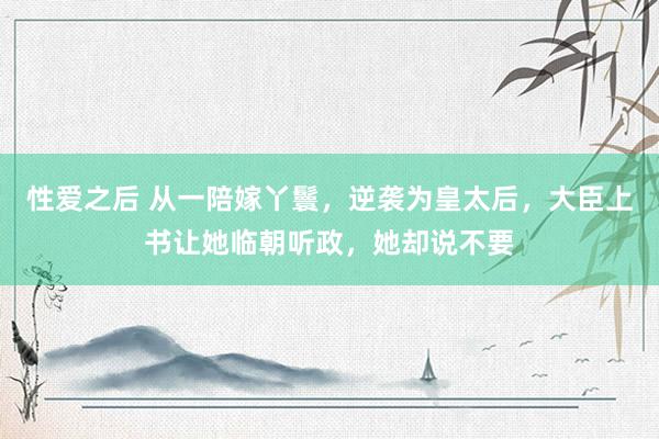 性爱之后 从一陪嫁丫鬟，逆袭为皇太后，大臣上书让她临朝听政，她却说不要