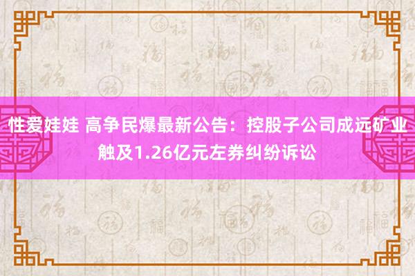 性爱娃娃 高争民爆最新公告：控股子公司成远矿业触及1.26亿元左券纠纷诉讼