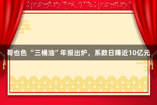 哥也色 “三桶油”年报出炉，系数日赚近10亿元
