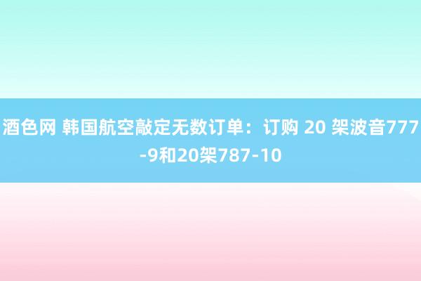 酒色网 韩国航空敲定无数订单：订购 20 架波音777-9和20架787-10