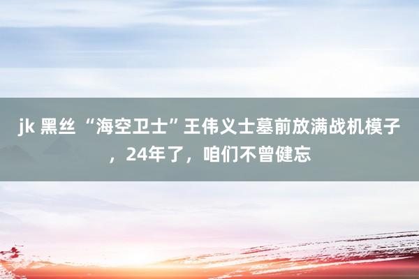 jk 黑丝 “海空卫士”王伟义士墓前放满战机模子，24年了，咱们不曾健忘