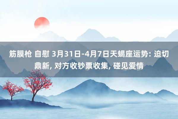 筋膜枪 自慰 3月31日-4月7日天蝎座运势: 迫切鼎新， 对方收钞票收集， 碰见爱情