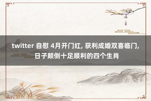 twitter 自慰 4月开门红， 获利成婚双喜临门， 日子颠倒十足顺利的四个生肖