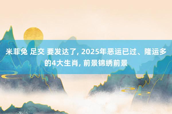 米菲兔 足交 要发达了， 2025年恶运已过、隆运多的4大生肖， 前景锦绣前景