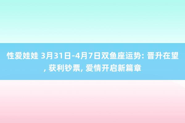 性爱娃娃 3月31日-4月7日双鱼座运势: 晋升在望， 获利钞票， 爱情开启新篇章