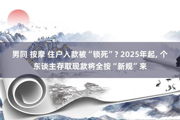 男同 按摩 住户入款被“锁死”? 2025年起， 个东谈主存取现款将全按“新规”来