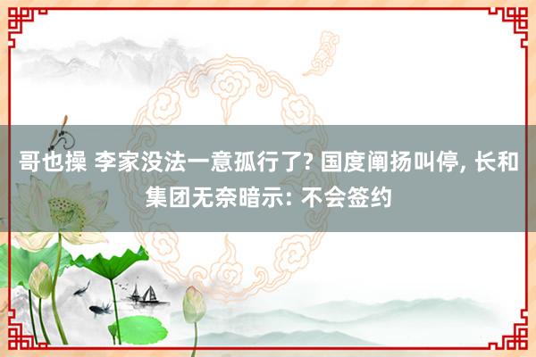 哥也操 李家没法一意孤行了? 国度阐扬叫停， 长和集团无奈暗示: 不会签约