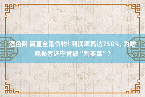 酒色网 简直全是伪物! 利润率高达750%， 为啥耗损者还宁肯被“割韭菜”?