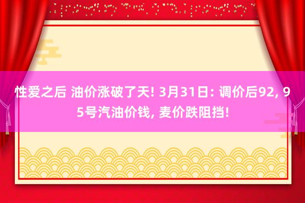 性爱之后 油价涨破了天! 3月31日: 调价后92， 95号汽油价钱， 麦价跌阻挡!