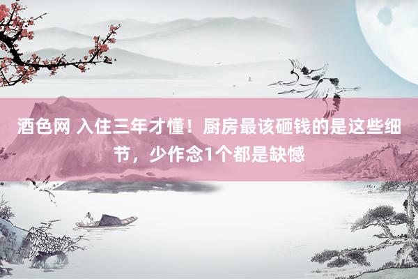 酒色网 入住三年才懂！厨房最该砸钱的是这些细节，少作念1个都是缺憾