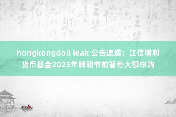 hongkongdoll leak 公告速递：江信增利货币基金2025年晴明节前暂停大额申购