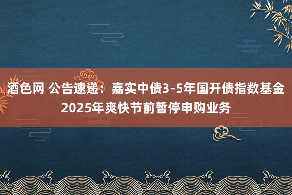 酒色网 公告速递：嘉实中债3-5年国开债指数基金2025年爽快节前暂停申购业务