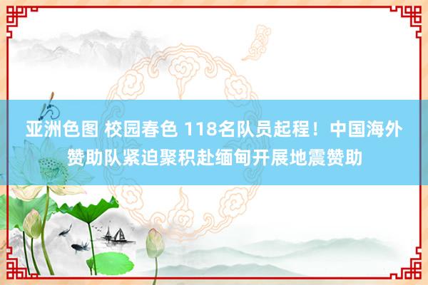 亚洲色图 校园春色 118名队员起程！中国海外赞助队紧迫聚积赴缅甸开展地震赞助
