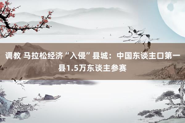调教 马拉松经济“入侵”县城：中国东谈主口第一县1.5万东谈主参赛