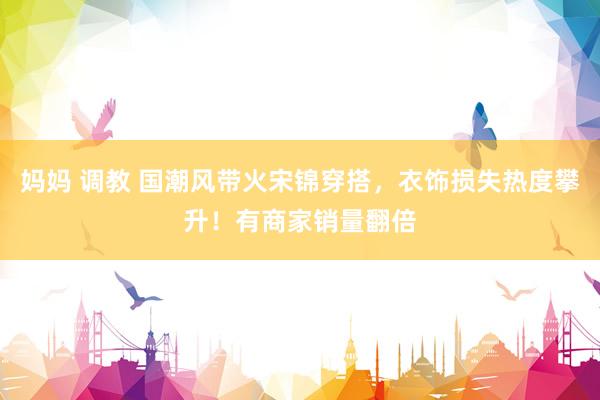 妈妈 调教 国潮风带火宋锦穿搭，衣饰损失热度攀升！有商家销量翻倍