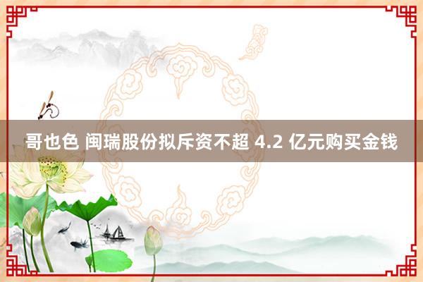 哥也色 闽瑞股份拟斥资不超 4.2 亿元购买金钱