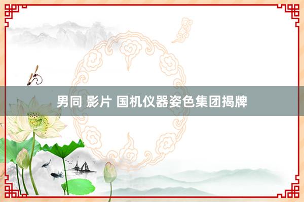 男同 影片 国机仪器姿色集团揭牌