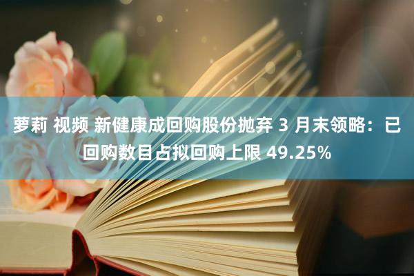 萝莉 视频 新健康成回购股份抛弃 3 月末领略：已回购数目占拟回购上限 49.25%