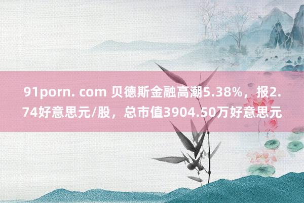 91porn. com 贝德斯金融高潮5.38%，报2.74好意思元/股，总市值3904.50万好意思元
