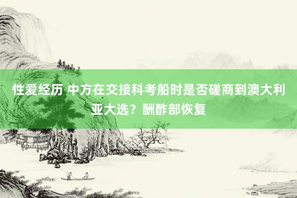 性爱经历 中方在交接科考船时是否磋商到澳大利亚大选？酬酢部恢复