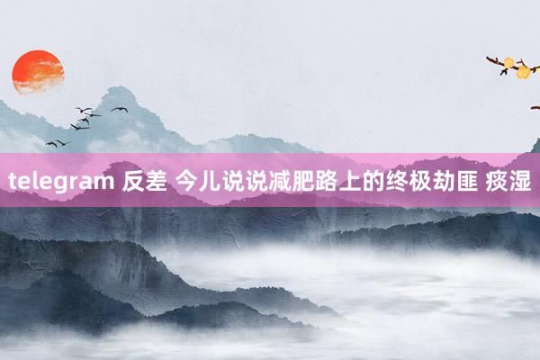 telegram 反差 今儿说说减肥路上的终极劫匪 痰湿