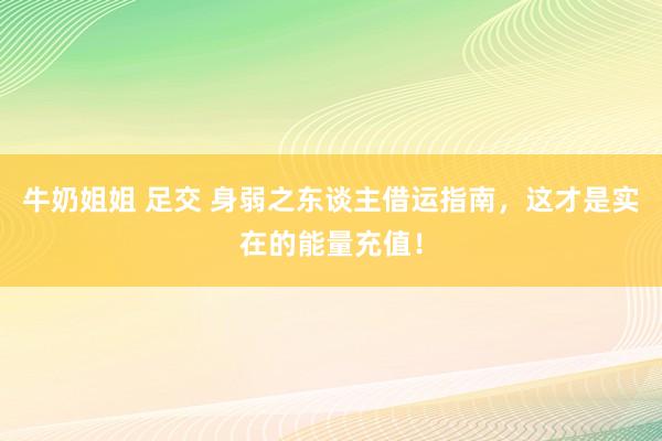 牛奶姐姐 足交 身弱之东谈主借运指南,这才是实在的能量充值!