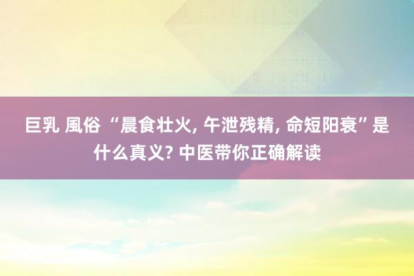 巨乳 風俗 “晨食壮火， 午泄残精， 命短阳衰”是什么真义? 中医带你正确解读