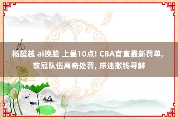 杨超越 ai换脸 上昼10点! CBA官宣最新罚单， 前冠队伍离奇处罚， 球迷撒钱寻衅