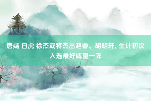 唐嫣 白虎 徐杰或将杰出赵睿、胡明轩， 生计初次入选最好威望一阵